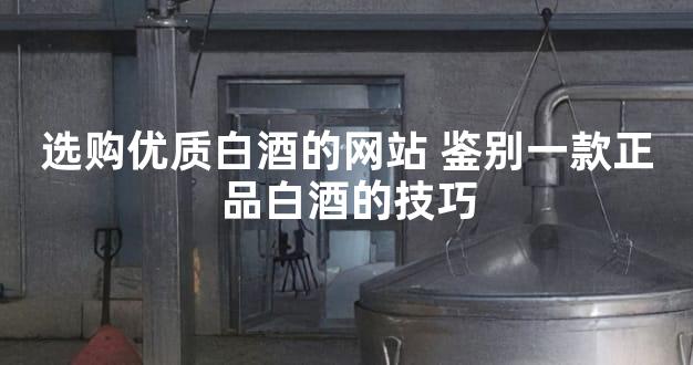 选购优质白酒的网站 鉴别一款正品白酒的技巧